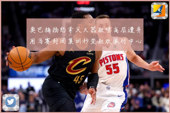 奥巴梅扬怒拿灭火器狂喷高层遭弃用马赛封闭集训秒变狂欢派对中心赛事前瞻：最新赛事动态与深度分析