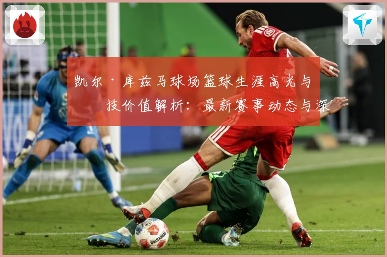 凯尔·库兹马球场篮球生涯高光与竞技价值解析：最新赛事动态与深度分析