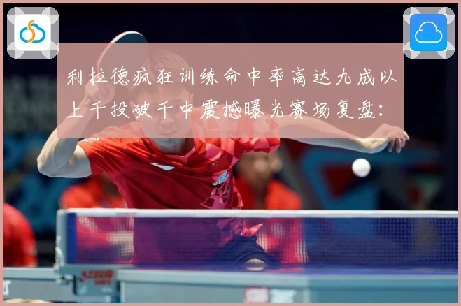 利拉德疯狂训练命中率高达九成以上千投破千中震撼曝光赛场复盘：最新赛事动态与深度分析