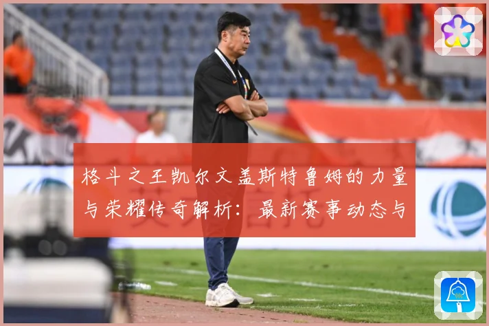 格斗之王凯尔文盖斯特鲁姆的力量与荣耀传奇解析：最新赛事动态与深度分析