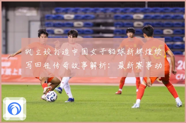 巩立姣打造中国女子铅球新辉煌续写田径传奇故事解析：最新赛事动态与深度分析
