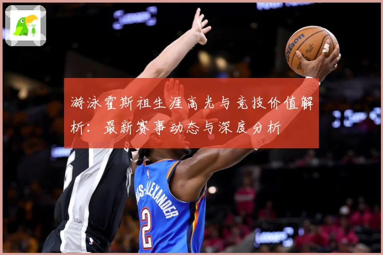 游泳霍斯祖生涯高光与竞技价值解析：最新赛事动态与深度分析