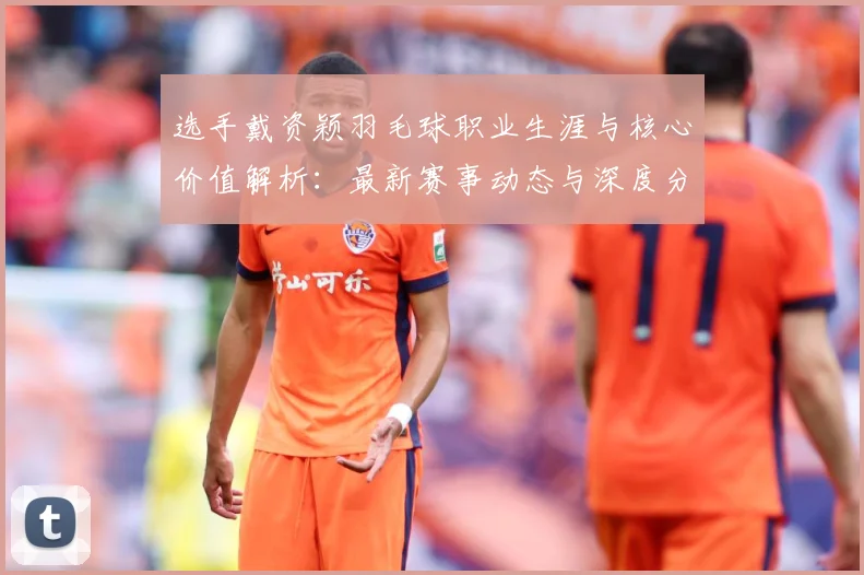 选手戴资颖羽毛球职业生涯与核心价值解析：最新赛事动态与深度分析