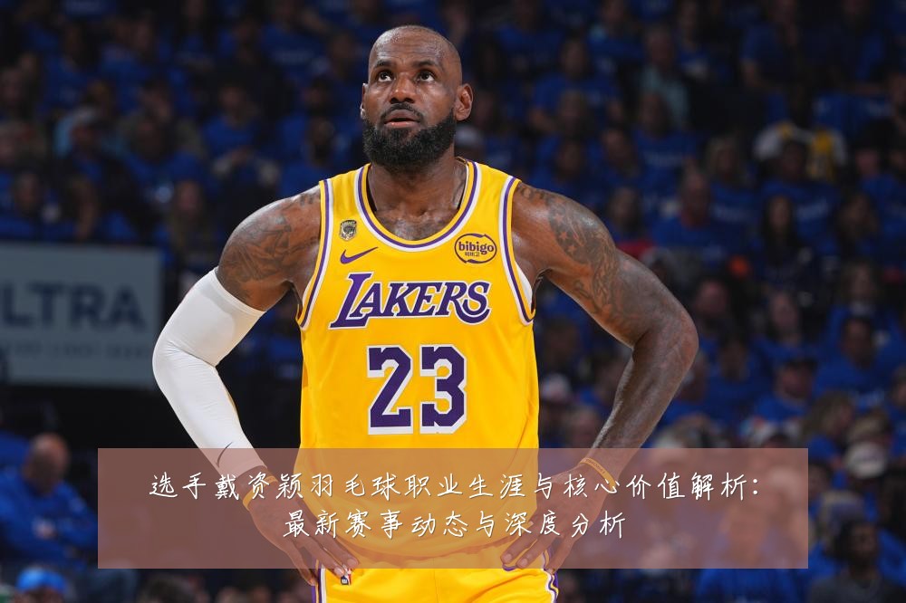 选手戴资颖羽毛球职业生涯与核心价值解析：最新赛事动态与深度分析