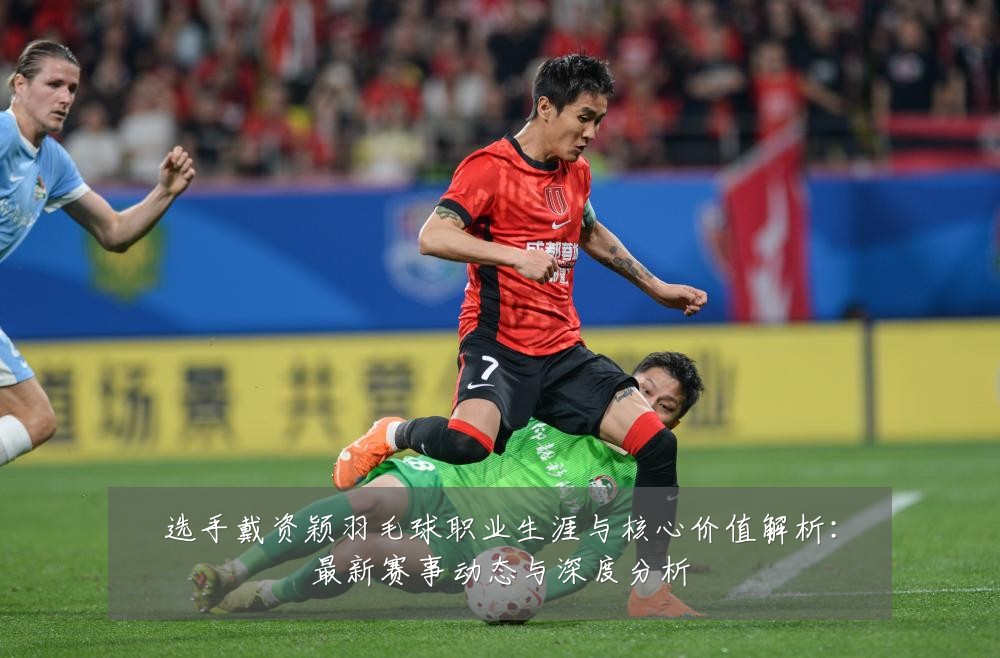 选手戴资颖羽毛球职业生涯与核心价值解析：最新赛事动态与深度分析