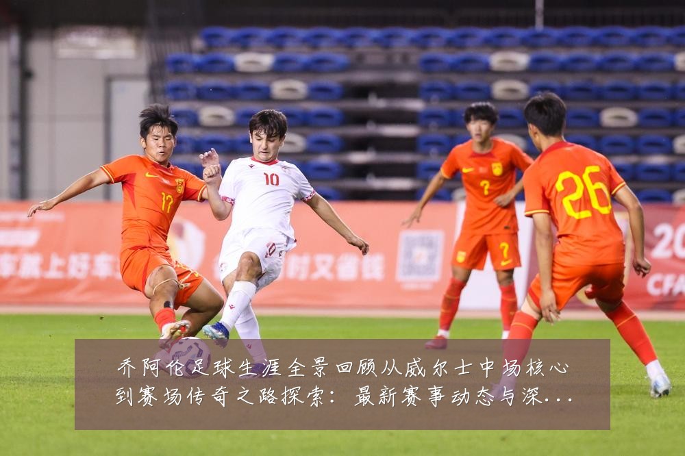 乔阿伦足球生涯全景回顾从威尔士中场核心到赛场传奇之路探索:最新赛事动态与深度分析