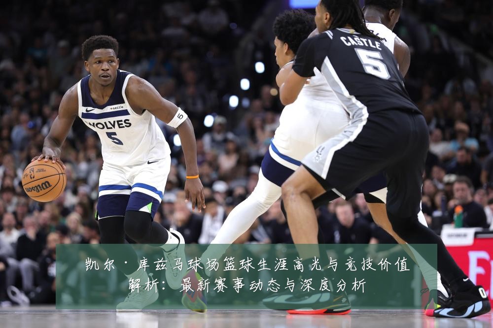 凯尔·库兹马球场篮球生涯高光与竞技价值解析:最新赛事动态与深度分析
