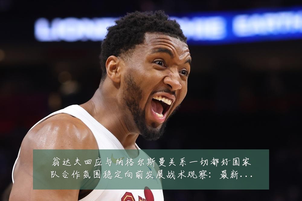 翁达夫回应与纳格尔斯曼关系一切都好国家队合作氛围稳定向前发展战术观察:最新赛事动态与深度分析